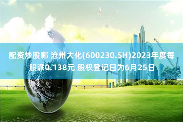 配资炒股哪 沧州大化(600230.SH)2023年度每股派0.138元 股权登记日为6月25日