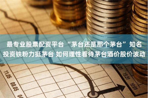 最专业股票配资平台 “茅台还是那个茅台” 知名投资铁粉力挺茅台 如何理性看待茅台酒价股价波动