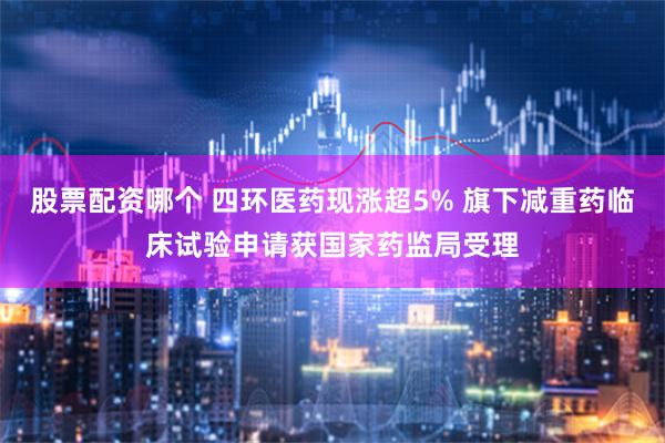 股票配资哪个 四环医药现涨超5% 旗下减重药临床试验申请获国家药监局受理