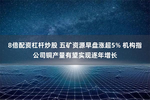8倍配资杠杆炒股 五矿资源早盘涨超5% 机构指公司铜产量有望实现逐年增长