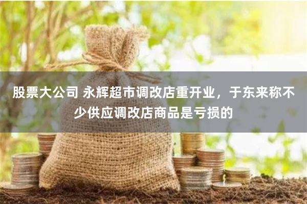 股票大公司 永辉超市调改店重开业，于东来称不少供应调改店商品是亏损的