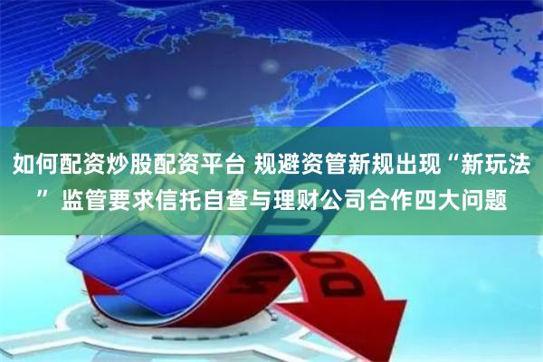 如何配资炒股配资平台 规避资管新规出现“新玩法” 监管要求信托自查与理财公司合作四大问题