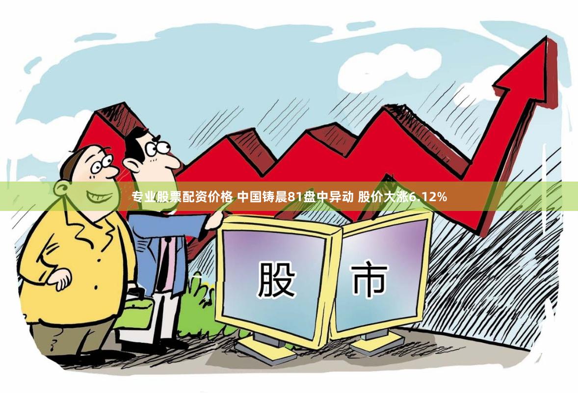 专业股票配资价格 中国铸晨81盘中异动 股价大涨6.12%