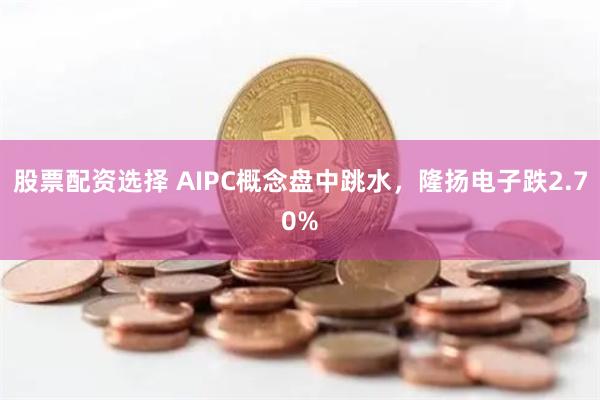 股票配资选择 AIPC概念盘中跳水，隆扬电子跌2.70%