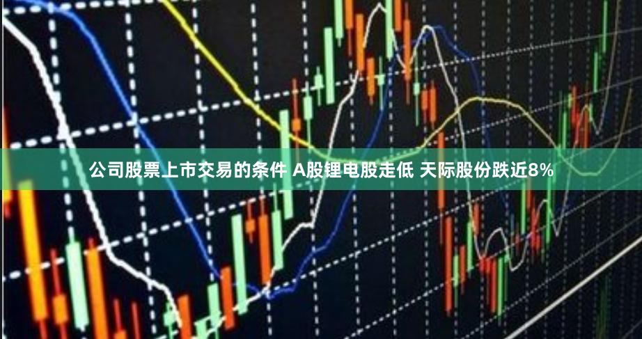 公司股票上市交易的条件 A股锂电股走低 天际股份跌近8%