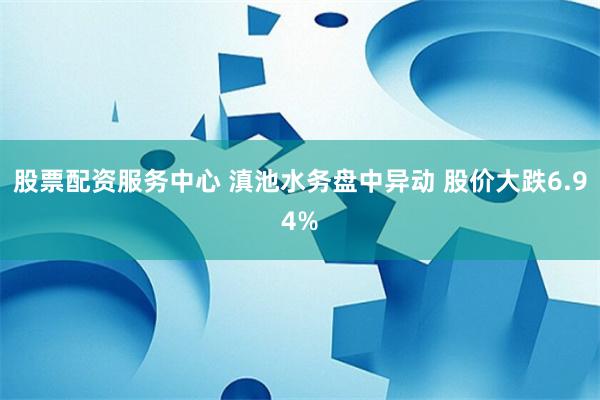 股票配资服务中心 滇池水务盘中异动 股价大跌6.94%