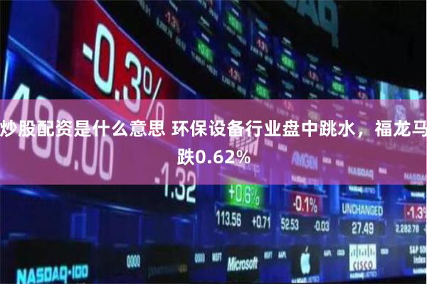 炒股配资是什么意思 环保设备行业盘中跳水，福龙马跌0.62%