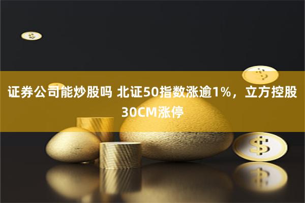 证券公司能炒股吗 北证50指数涨逾1%，立方控股30CM涨停