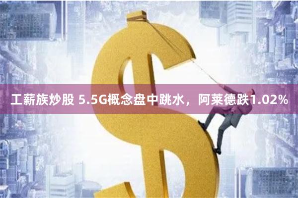 工薪族炒股 5.5G概念盘中跳水，阿莱德跌1.02%