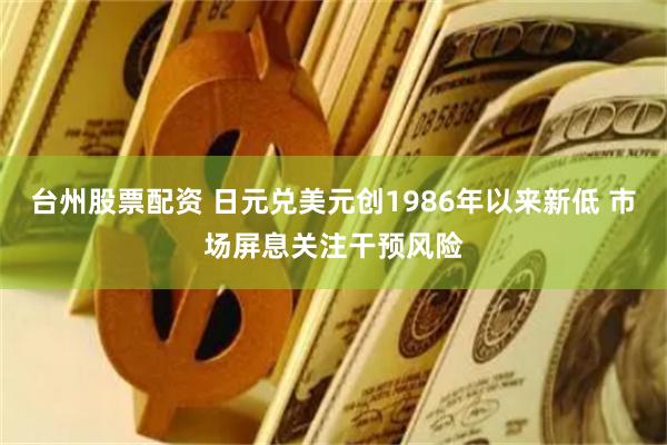 台州股票配资 日元兑美元创1986年以来新低 市场屏息关注干预风险