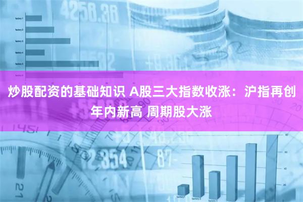 炒股配资的基础知识 A股三大指数收涨：沪指再创年内新高 周期股大涨
