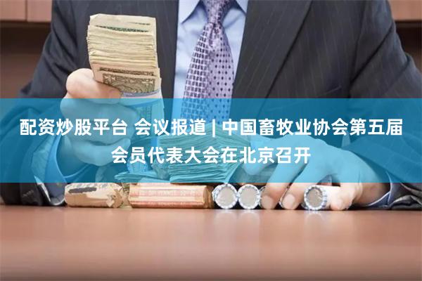 配资炒股平台 会议报道 | 中国畜牧业协会第五届会员代表大会在北京召开