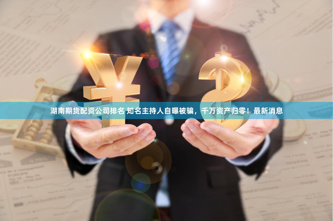 湖南期货配资公司排名 知名主持人自曝被骗，千万资产归零！最新消息