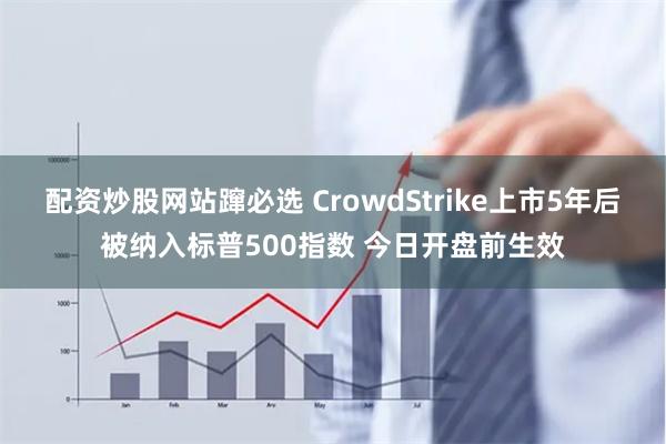 配资炒股网站蹿必选 CrowdStrike上市5年后被纳入标普500指数 今日开盘前生效