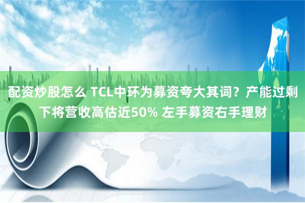 配资炒股怎么 TCL中环为募资夸大其词？产能过剩下将营收高估近50% 左手募资右手理财
