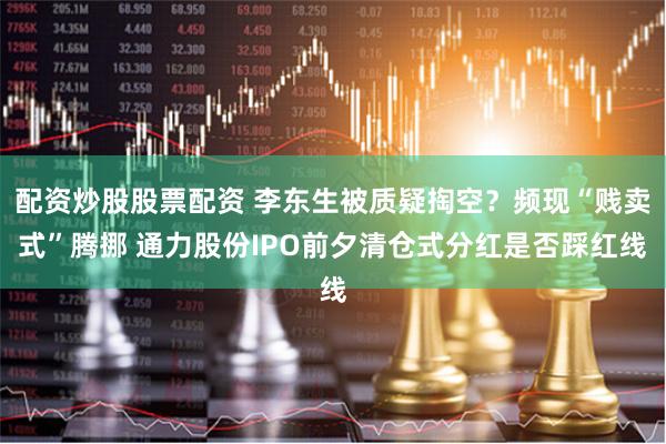 配资炒股股票配资 李东生被质疑掏空？频现“贱卖式”腾挪 通力股份IPO前夕清仓式分红是否踩红线
