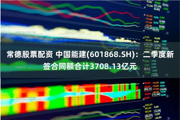 常德股票配资 中国能建(601868.SH)：二季度新签合同额合计3708.13亿元