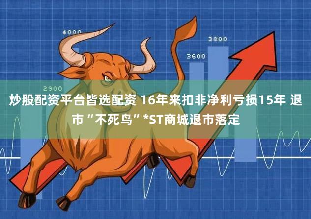 炒股配资平台皆选配资 16年来扣非净利亏损15年 退市“不死鸟”*ST商城退市落定