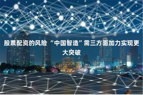 股票配资的风险 “中国智造”需三方面加力实现更大突破