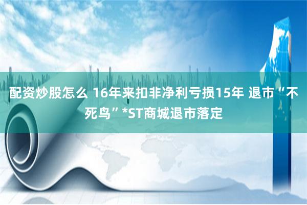 配资炒股怎么 16年来扣非净利亏损15年 退市“不死鸟”*ST商城退市落定