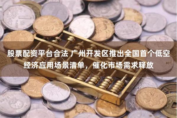 股票配资平台合法 广州开发区推出全国首个低空经济应用场景清单，催化市场需求释放