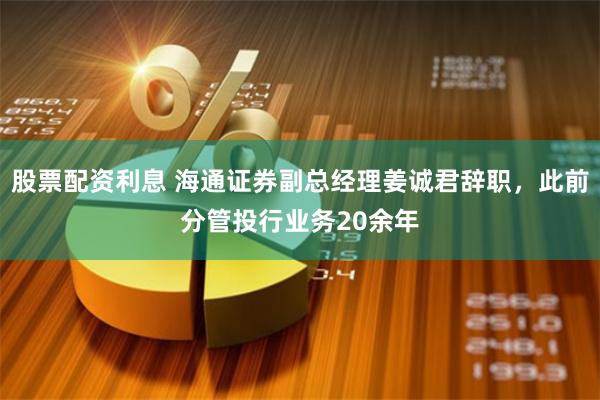 股票配资利息 海通证券副总经理姜诚君辞职，此前分管投行业务20余年