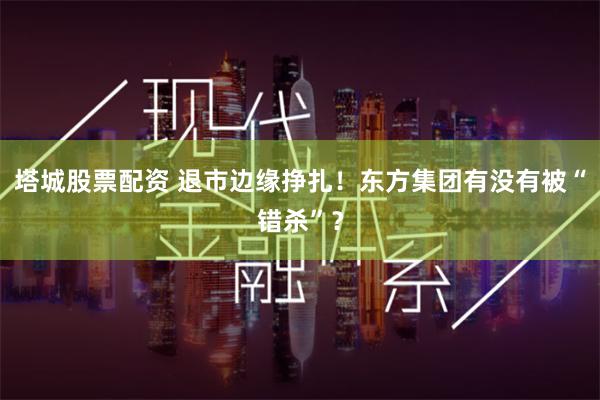 塔城股票配资 退市边缘挣扎！东方集团有没有被“错杀”？