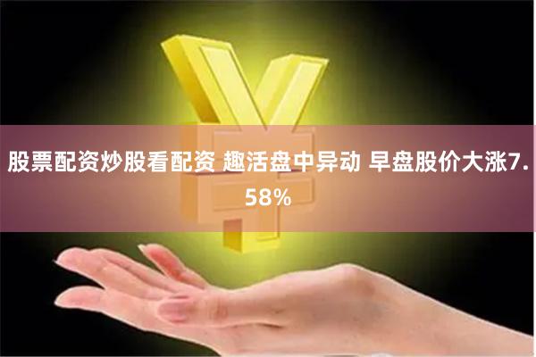 股票配资炒股看配资 趣活盘中异动 早盘股价大涨7.58%