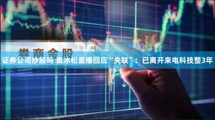 证券公司炒股吗 袁冰松直播回应“失联”：已离开来电科技整3年