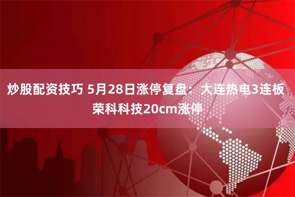 炒股配资技巧 5月28日涨停复盘：大连热电3连板 荣科科技20cm涨停