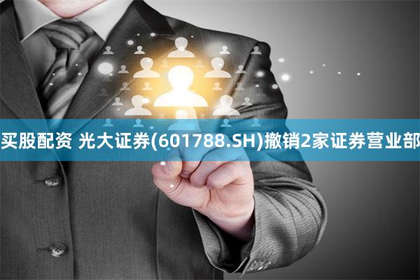 买股配资 光大证券(601788.SH)撤销2家证券营业部