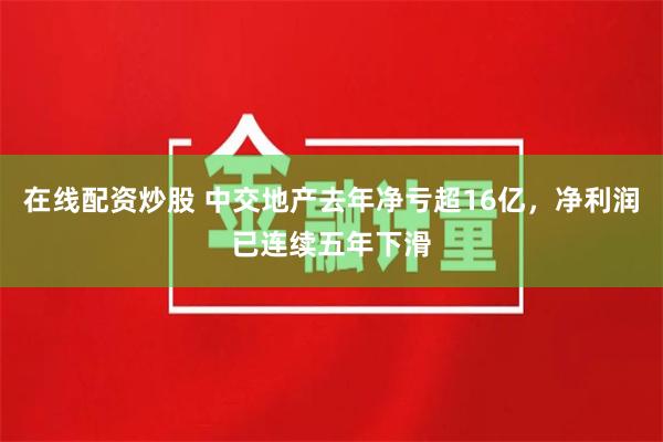 在线配资炒股 中交地产去年净亏超16亿，净利润已连续五年下滑