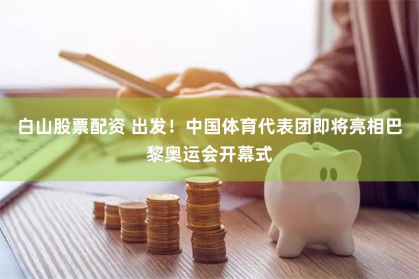 白山股票配资 出发！中国体育代表团即将亮相巴黎奥运会开幕式