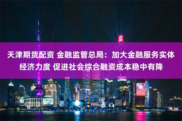 天津期货配资 金融监管总局：加大金融服务实体经济力度 促进社会综合融资成本稳中有降