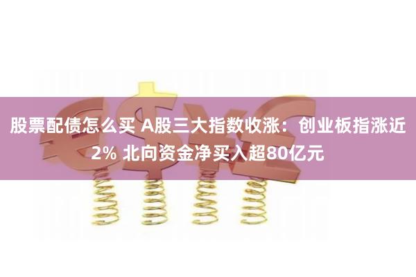 股票配债怎么买 A股三大指数收涨：创业板指涨近2% 北向资金净买入超80亿元