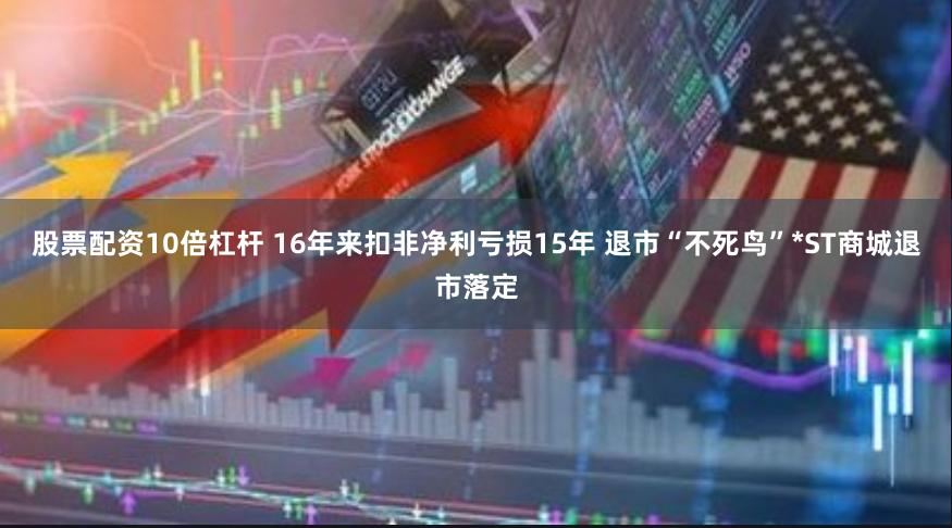 股票配资10倍杠杆 16年来扣非净利亏损15年 退市“不死鸟”*ST商城退市落定