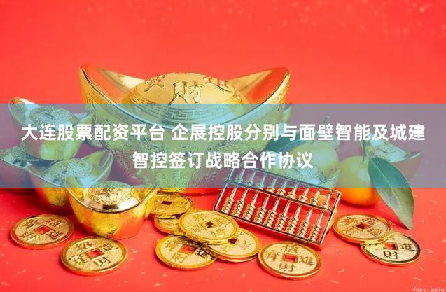 大连股票配资平台 企展控股分别与面壁智能及城建智控签订战略合作协议