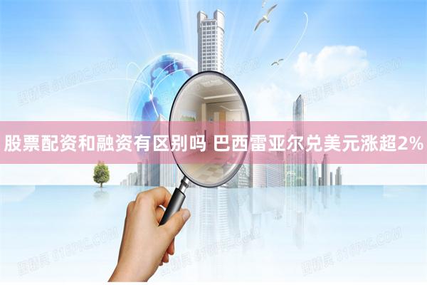 股票配资和融资有区别吗 巴西雷亚尔兑美元涨超2%
