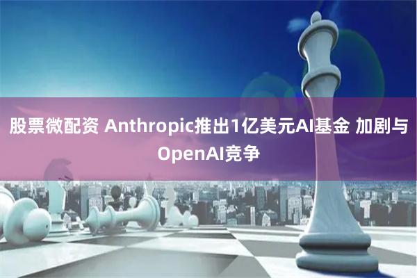 股票微配资 Anthropic推出1亿美元AI基金 加剧与OpenAI竞争