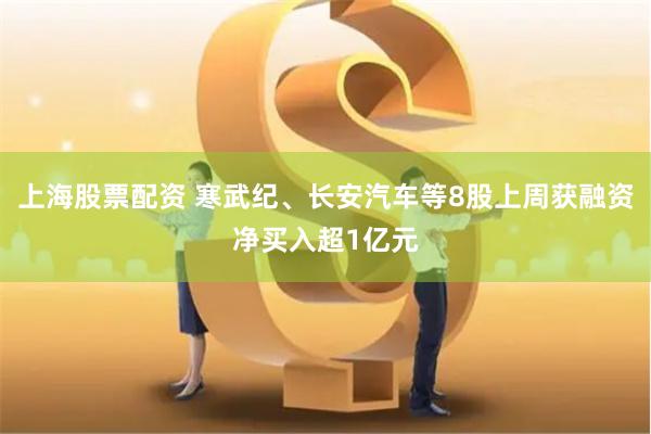 上海股票配资 寒武纪、长安汽车等8股上周获融资净买入超1亿元
