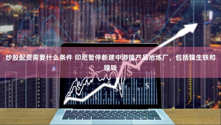 炒股配资需要什么条件 印尼暂停新建中游镍产品冶炼厂，包括镍生铁和镍铁
