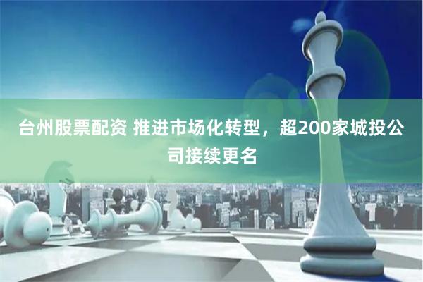台州股票配资 推进市场化转型，超200家城投公司接续更名