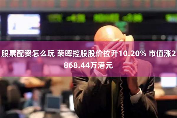 股票配资怎么玩 荣晖控股股价拉升10.20% 市值涨2868.44万港元
