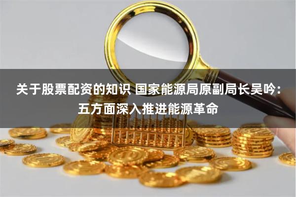 关于股票配资的知识 国家能源局原副局长吴吟：五方面深入推进能源革命