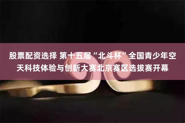 股票配资选择 第十五届“北斗杯”全国青少年空天科技体验与创新大赛北京赛区选拔赛开幕