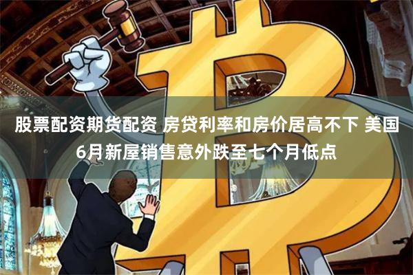 股票配资期货配资 房贷利率和房价居高不下 美国6月新屋销售意外跌至七个月低点
