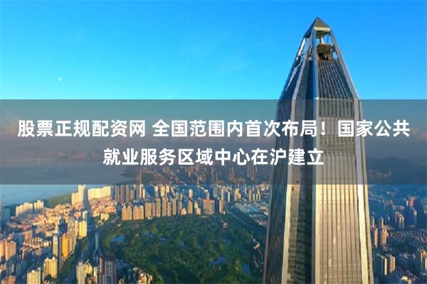 股票正规配资网 全国范围内首次布局！国家公共就业服务区域中心在沪建立