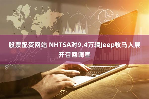 股票配资网站 NHTSA对9.4万辆Jeep牧马人展开召回调查