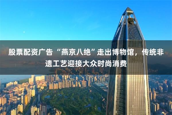 股票配资广告 “燕京八绝”走出博物馆，传统非遗工艺迎接大众时尚消费