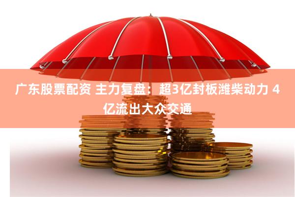 广东股票配资 主力复盘：超3亿封板潍柴动力 4亿流出大众交通